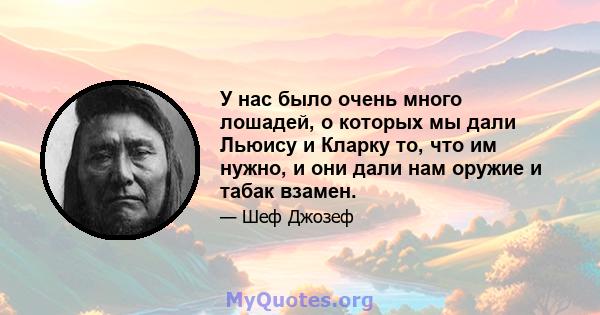 У нас было очень много лошадей, о которых мы дали Льюису и Кларку то, что им нужно, и они дали нам оружие и табак взамен.