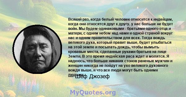 Всякий раз, когда белый человек относится к индейцам, когда они относятся друг к другу, у нас больше не будет войн. Мы будем одинаковыми - братьями одного отца и матери, с одним небом над нами и одной страной вокруг нас 