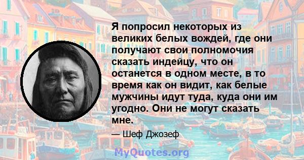 Я попросил некоторых из великих белых вождей, где они получают свои полномочия сказать индейцу, что он останется в одном месте, в то время как он видит, как белые мужчины идут туда, куда они им угодно. Они не могут