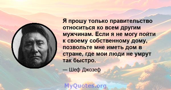 Я прошу только правительство относиться ко всем другим мужчинам. Если я не могу пойти к своему собственному дому, позвольте мне иметь дом в стране, где мои люди не умрут так быстро.