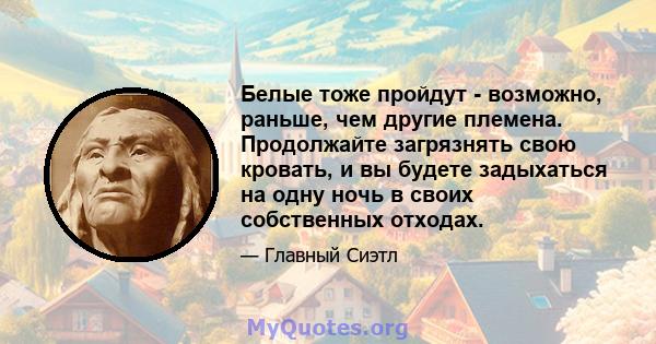 Белые тоже пройдут - возможно, раньше, чем другие племена. Продолжайте загрязнять свою кровать, и вы будете задыхаться на одну ночь в своих собственных отходах.