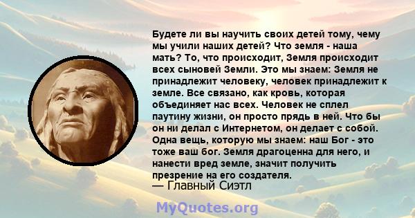 Будете ли вы научить своих детей тому, чему мы учили наших детей? Что земля - ​​наша мать? То, что происходит, Земля происходит всех сыновей Земли. Это мы знаем: Земля не принадлежит человеку, человек принадлежит к