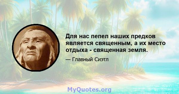 Для нас пепел наших предков является священным, а их место отдыха - священная земля.