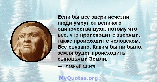 Если бы все звери исчезли, люди умрут от великого одиночества духа, потому что все, что происходит с зверями, также происходит с человеком. Все связано. Каким бы ни было, земля будет происходить сыновьями Земли.