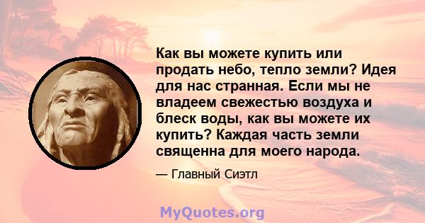 Как вы можете купить или продать небо, тепло земли? Идея для нас странная. Если мы не владеем свежестью воздуха и блеск воды, как вы можете их купить? Каждая часть земли священна для моего народа.