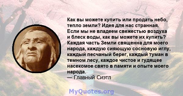 Как вы можете купить или продать небо, тепло земли? Идея для нас странная. Если мы не владеем свежестью воздуха и блеск воды, как вы можете их купить? Каждая часть Земли священна для моего народа, каждую сияющую