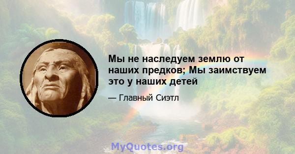 Мы не наследуем землю от наших предков; Мы заимствуем это у наших детей