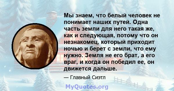 Мы знаем, что белый человек не понимает наших путей. Одна часть земли для него такая же, как и следующая, потому что он незнакомец, который приходит ночью и берет с земли, что ему нужно. Земля не его брат, а его враг, и 