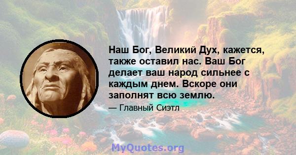 Наш Бог, Великий Дух, кажется, также оставил нас. Ваш Бог делает ваш народ сильнее с каждым днем. Вскоре они заполнят всю землю.