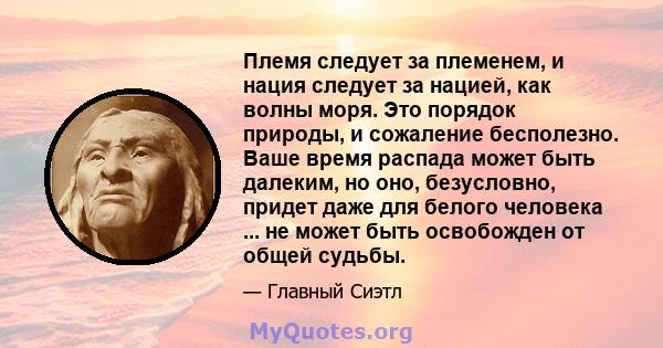 Племя следует за племенем, и нация следует за нацией, как волны моря. Это порядок природы, и сожаление бесполезно. Ваше время распада может быть далеким, но оно, безусловно, придет даже для белого человека ... не может