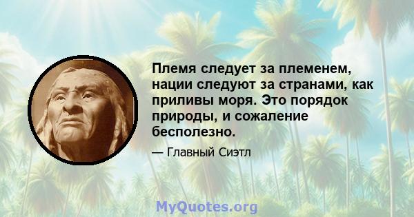 Племя следует за племенем, нации следуют за странами, как приливы моря. Это порядок природы, и сожаление бесполезно.