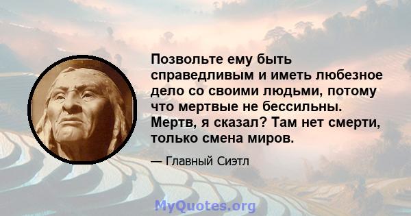 Позвольте ему быть справедливым и иметь любезное дело со своими людьми, потому что мертвые не бессильны. Мертв, я сказал? Там нет смерти, только смена миров.