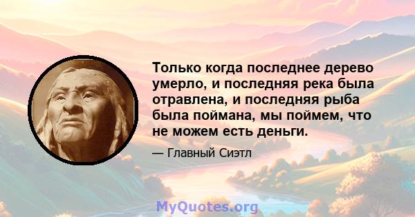 Только когда последнее дерево умерло, и последняя река была отравлена, и последняя рыба была поймана, мы поймем, что не можем есть деньги.