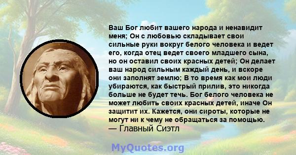 Ваш Бог любит вашего народа и ненавидит меня; Он с любовью складывает свои сильные руки вокруг белого человека и ведет его, когда отец ведет своего младшего сына, но он оставил своих красных детей; Он делает ваш народ