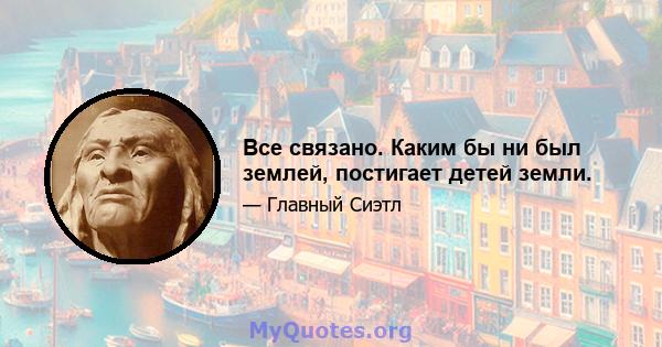 Все связано. Каким бы ни был землей, постигает детей земли.