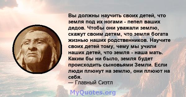 Вы должны научить своих детей, что земля под их ногами - пепел ваших дедов. Чтобы они уважали землю, скажут своим детям, что земля богата жизнью наших родственников. Научите своих детей тому, чему мы учили наших детей,