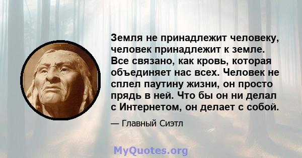 Земля не принадлежит человеку, человек принадлежит к земле. Все связано, как кровь, которая объединяет нас всех. Человек не сплел паутину жизни, он просто прядь в ней. Что бы он ни делал с Интернетом, он делает с собой.