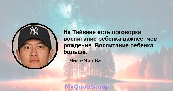 На Тайване есть поговорка: воспитание ребенка важнее, чем рождение. Воспитание ребенка больше.