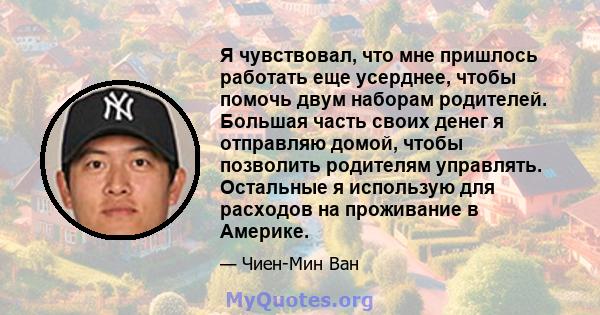 Я чувствовал, что мне пришлось работать еще усерднее, чтобы помочь двум наборам родителей. Большая часть своих денег я отправляю домой, чтобы позволить родителям управлять. Остальные я использую для расходов на