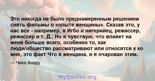 Это никогда не было преднамеренным решением снять фильмы о «опыте женщины». Сказав это, у нас все - например, я Игбо и нигерийец, режиссер, режиссер и т. Д., Но я чувствую, что влияет на меня больше всего, особенно то,