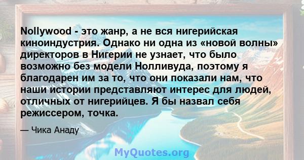 Nollywood - это жанр, а не вся нигерийская киноиндустрия. Однако ни одна из «новой волны» директоров в Нигерии не узнает, что было возможно без модели Нолливуда, поэтому я благодарен им за то, что они показали нам, что