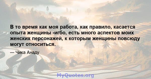 В то время как моя работа, как правило, касается опыта женщины -игбо, есть много аспектов моих женских персонажей, к которым женщины повсюду могут относиться.