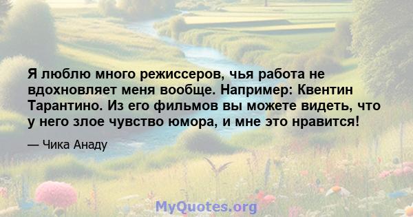 Я люблю много режиссеров, чья работа не вдохновляет меня вообще. Например: Квентин Тарантино. Из его фильмов вы можете видеть, что у него злое чувство юмора, и мне это нравится!