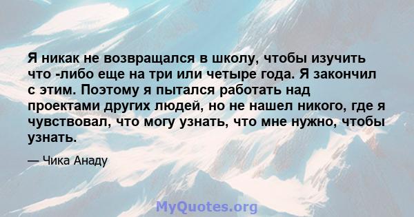 Я никак не возвращался в школу, чтобы изучить что -либо еще на три или четыре года. Я закончил с этим. Поэтому я пытался работать над проектами других людей, но не нашел никого, где я чувствовал, что могу узнать, что