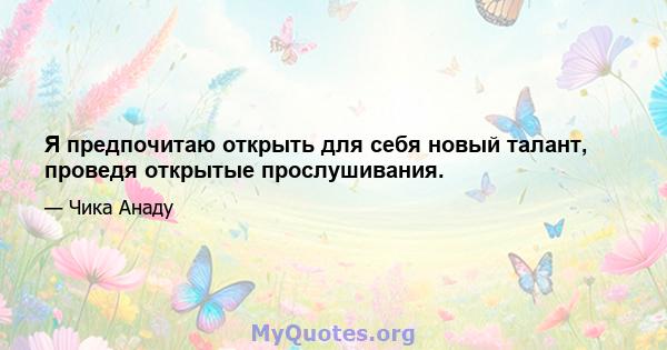 Я предпочитаю открыть для себя новый талант, проведя открытые прослушивания.