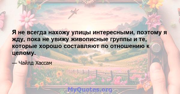 Я не всегда нахожу улицы интересными, поэтому я жду, пока не увижу живописные группы и те, которые хорошо составляют по отношению к целому.