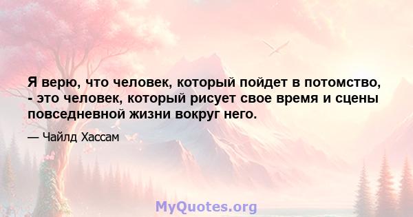 Я верю, что человек, который пойдет в потомство, - это человек, который рисует свое время и сцены повседневной жизни вокруг него.