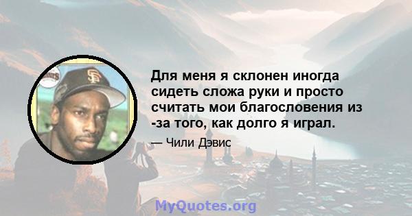 Для меня я склонен иногда сидеть сложа руки и просто считать мои благословения из -за того, как долго я играл.