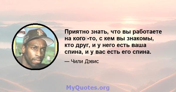 Приятно знать, что вы работаете на кого -то, с кем вы знакомы, кто друг, и у него есть ваша спина, и у вас есть его спина.