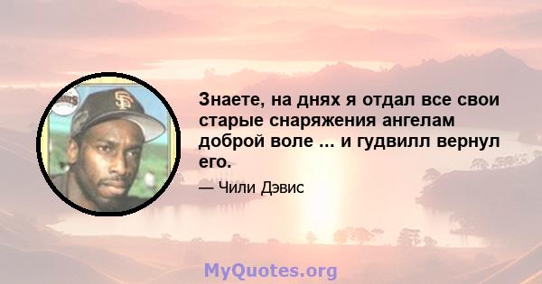 Знаете, на днях я отдал все свои старые снаряжения ангелам доброй воле ... и гудвилл вернул его.