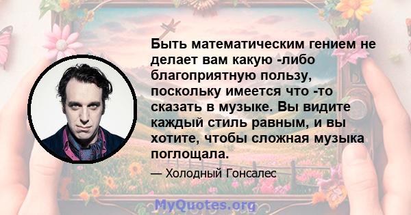 Быть математическим гением не делает вам какую -либо благоприятную пользу, поскольку имеется что -то сказать в музыке. Вы видите каждый стиль равным, и вы хотите, чтобы сложная музыка поглощала.