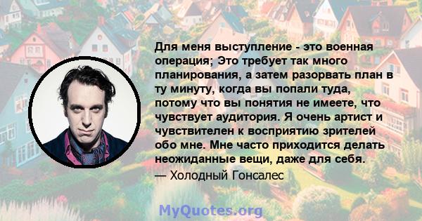 Для меня выступление - это военная операция; Это требует так много планирования, а затем разорвать план в ту минуту, когда вы попали туда, потому что вы понятия не имеете, что чувствует аудитория. Я очень артист и