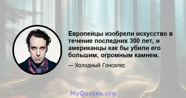 Европейцы изобрели искусство в течение последних 300 лет, и американцы как бы убили его большим, огромным камнем.