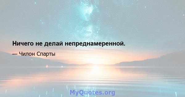 Ничего не делай непреднамеренной.