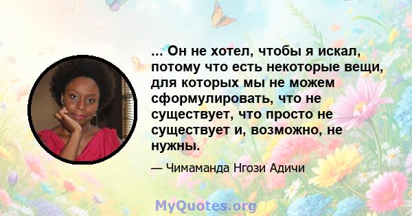 ... Он не хотел, чтобы я искал, потому что есть некоторые вещи, для которых мы не можем сформулировать, что не существует, что просто не существует и, возможно, не нужны.