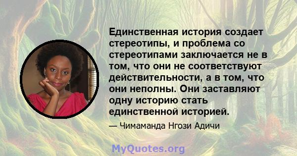 Единственная история создает стереотипы, и проблема со стереотипами заключается не в том, что они не соответствуют действительности, а в том, что они неполны. Они заставляют одну историю стать единственной историей.