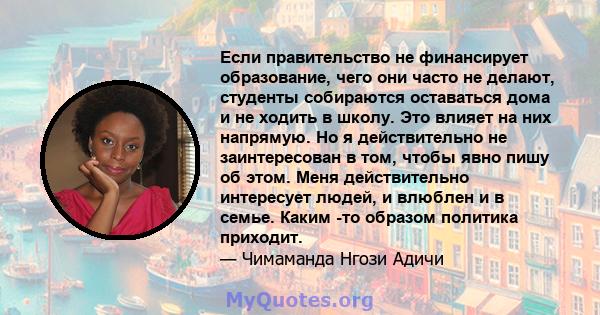 Если правительство не финансирует образование, чего они часто не делают, студенты собираются оставаться дома и не ходить в школу. Это влияет на них напрямую. Но я действительно не заинтересован в том, чтобы явно пишу об 