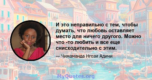 И это неправильно с тем, чтобы думать, что любовь оставляет место для ничего другого. Можно что -то любить и все еще снисходительно с этим.