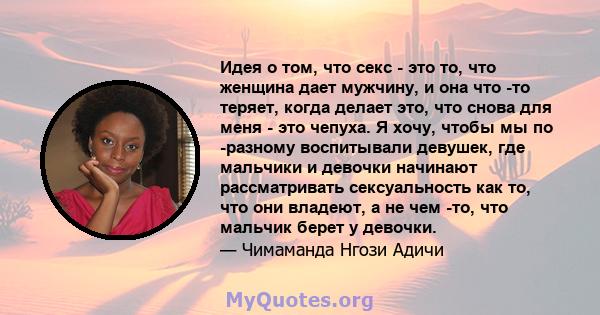 Идея о том, что секс - это то, что женщина дает мужчину, и она что -то теряет, когда делает это, что снова для меня - это чепуха. Я хочу, чтобы мы по -разному воспитывали девушек, где мальчики и девочки начинают