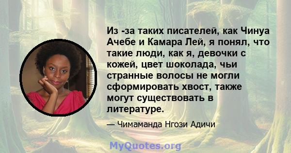 Из -за таких писателей, как Чинуа Ачебе и Камара Лей, я понял, что такие люди, как я, девочки с кожей, цвет шоколада, чьи странные волосы не могли сформировать хвост, также могут существовать в литературе.