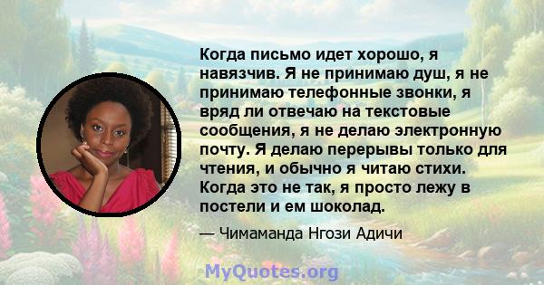 Когда письмо идет хорошо, я навязчив. Я не принимаю душ, я не принимаю телефонные звонки, я вряд ли отвечаю на текстовые сообщения, я не делаю электронную почту. Я делаю перерывы только для чтения, и обычно я читаю