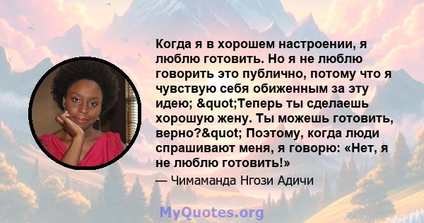 Когда я в хорошем настроении, я люблю готовить. Но я не люблю говорить это публично, потому что я чувствую себя обиженным за эту идею; "Теперь ты сделаешь хорошую жену. Ты можешь готовить, верно?" Поэтому,