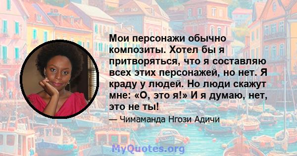 Мои персонажи обычно композиты. Хотел бы я притворяться, что я составляю всех этих персонажей, но нет. Я краду у людей. Но люди скажут мне: «О, это я!» И я думаю, нет, это не ты!