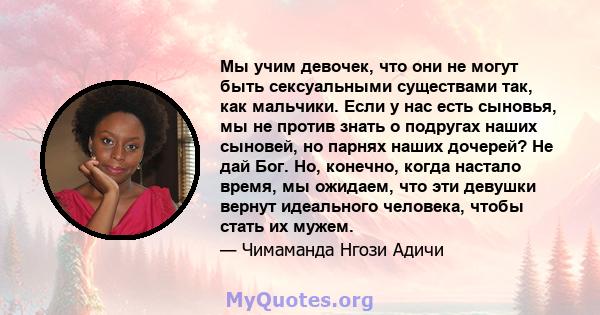 Мы учим девочек, что они не могут быть сексуальными существами так, как мальчики. Если у нас есть сыновья, мы не против знать о подругах наших сыновей, но парнях наших дочерей? Не дай Бог. Но, конечно, когда настало