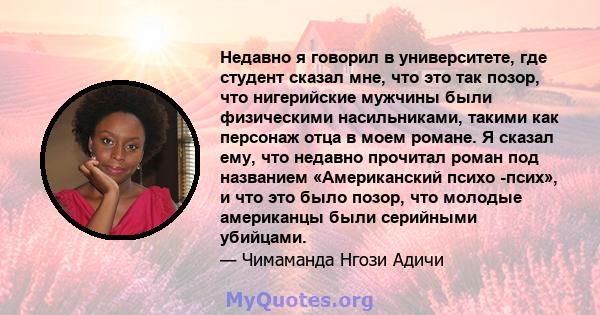 Недавно я говорил в университете, где студент сказал мне, что это так позор, что нигерийские мужчины были физическими насильниками, такими как персонаж отца в моем романе. Я сказал ему, что недавно прочитал роман под