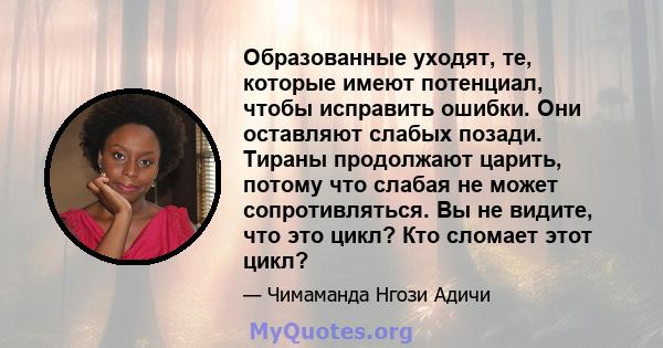 Образованные уходят, те, которые имеют потенциал, чтобы исправить ошибки. Они оставляют слабых позади. Тираны продолжают царить, потому что слабая не может сопротивляться. Вы не видите, что это цикл? Кто сломает этот